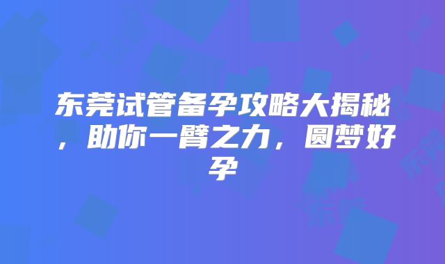 东莞试管备孕攻略大揭秘，助你一臂之力，圆梦好孕