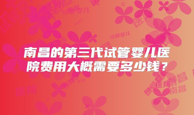南昌的第三代试管婴儿医院费用大概需要多少钱?