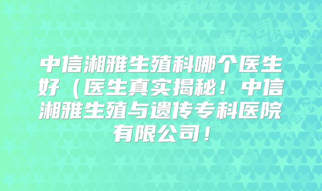 中信湘雅生殖科哪个医生好（医生真实揭秘！中信湘雅生殖与遗传专科医院有限公司！