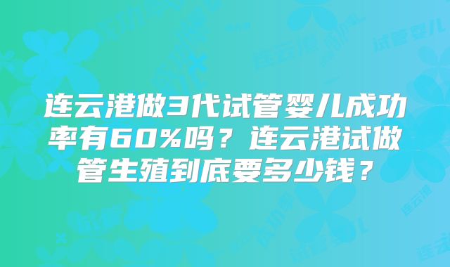 连云港做3代试管婴儿成功率有60%吗？连云港试做管生殖到底要多少钱？