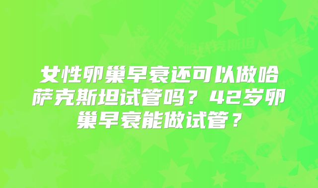 女性卵巢早衰还可以做哈萨克斯坦试管吗？42岁卵巢早衰能做试管？