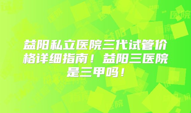 益阳私立医院三代试管价格详细指南！益阳三医院是三甲吗！