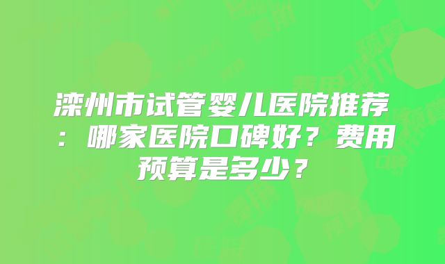 滦州市试管婴儿医院推荐：哪家医院口碑好？费用预算是多少？