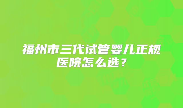 福州市三代试管婴儿正规医院怎么选？