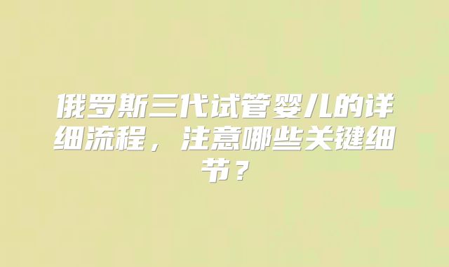 俄罗斯三代试管婴儿的详细流程，注意哪些关键细节？