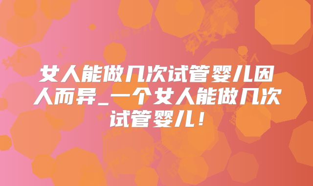 女人能做几次试管婴儿因人而异_一个女人能做几次试管婴儿！