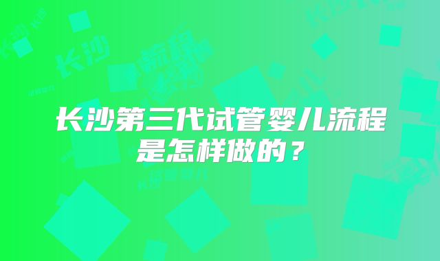 长沙第三代试管婴儿流程是怎样做的?