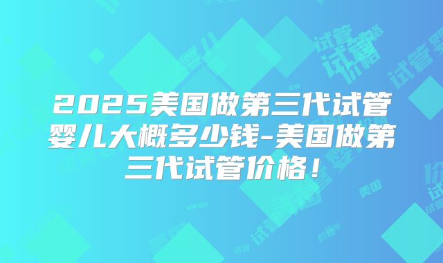 2025美国做第三代试管婴儿大概多少钱-美国做第三代试管价格！