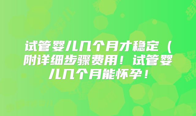 试管婴儿几个月才稳定（附详细步骤费用！试管婴儿几个月能怀孕！