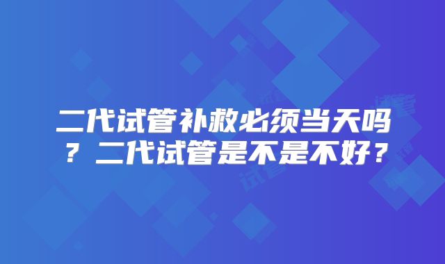 二代试管补救必须当天吗？二代试管是不是不好？