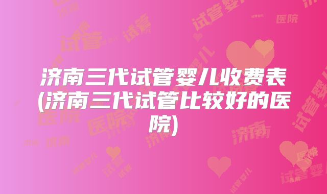 济南三代试管婴儿收费表(济南三代试管比较好的医院)