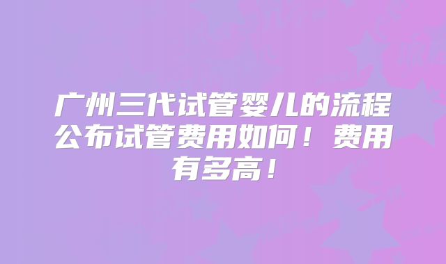 广州三代试管婴儿的流程公布试管费用如何！费用有多高！