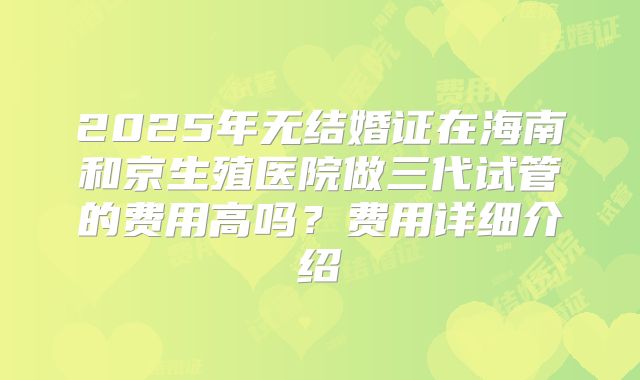 2025年无结婚证在海南和京生殖医院做三代试管的费用高吗？费用详细介绍