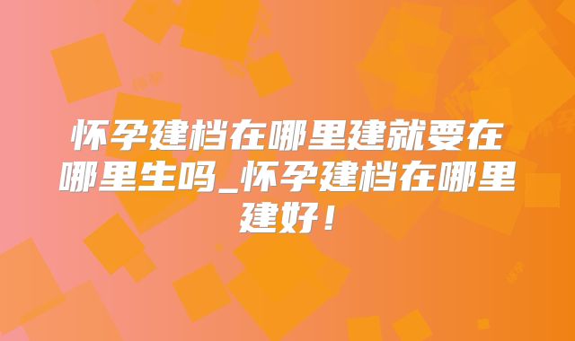 怀孕建档在哪里建就要在哪里生吗_怀孕建档在哪里建好！