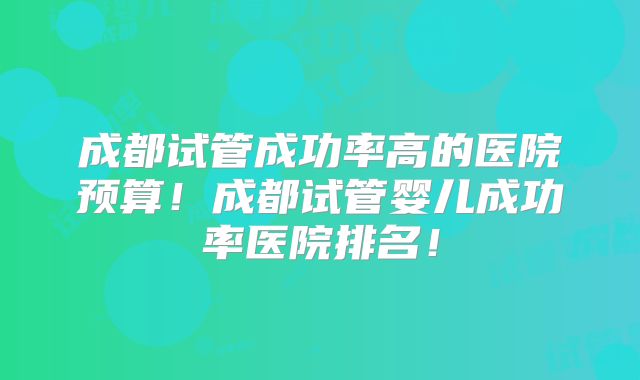成都试管成功率高的医院预算！成都试管婴儿成功率医院排名！