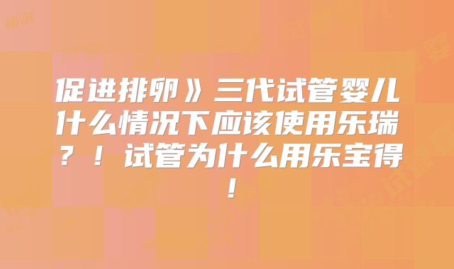 促进排卵》三代试管婴儿什么情况下应该使用乐瑞？！试管为什么用乐宝得！