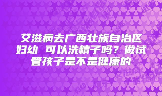 艾滋病去广西壮族自治区妇幼 可以洗精子吗?做试管孩子是不是健康的