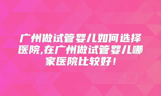 广州做试管婴儿如何选择医院,在广州做试管婴儿哪家医院比较好！