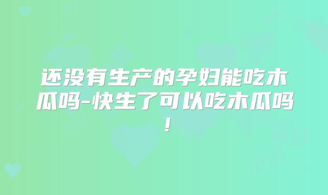 还没有生产的孕妇能吃木瓜吗-快生了可以吃木瓜吗！