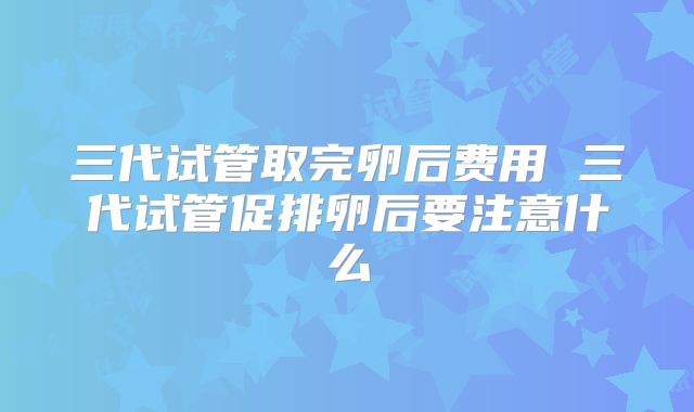三代试管取完卵后费用 三代试管促排卵后要注意什么