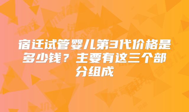 宿迁试管婴儿第3代价格是多少钱？主要有这三个部分组成