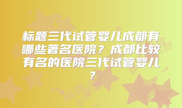 标题三代试管婴儿成都有哪些著名医院？成都比较有名的医院三代试管婴儿？
