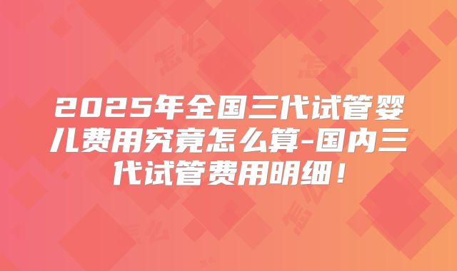 2025年全国三代试管婴儿费用究竟怎么算-国内三代试管费用明细！