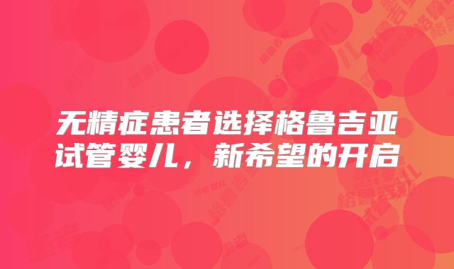 无精症患者选择格鲁吉亚试管婴儿,新希望的开启