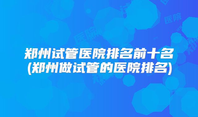 郑州试管医院排名前十名(郑州做试管的医院排名)