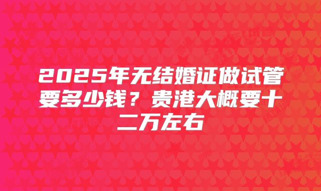 2025年无结婚证做试管要多少钱?贵港大概要十二万左右