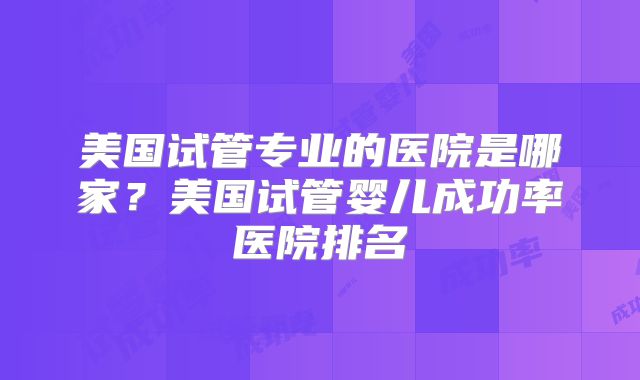 美国试管专业的医院是哪家？美国试管婴儿成功率医院排名