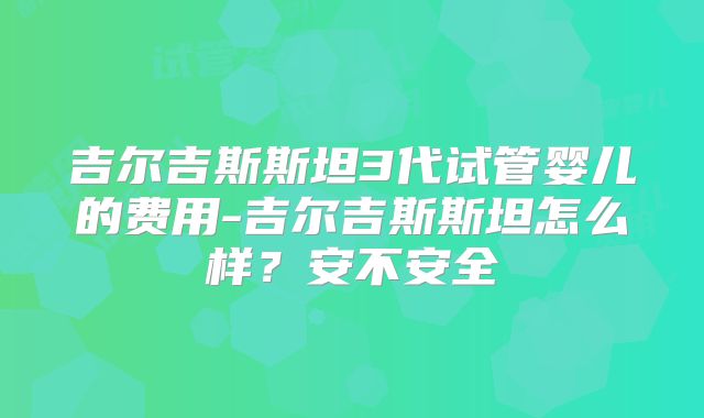 吉尔吉斯斯坦3代试管婴儿的费用-吉尔吉斯斯坦怎么样？安不安全