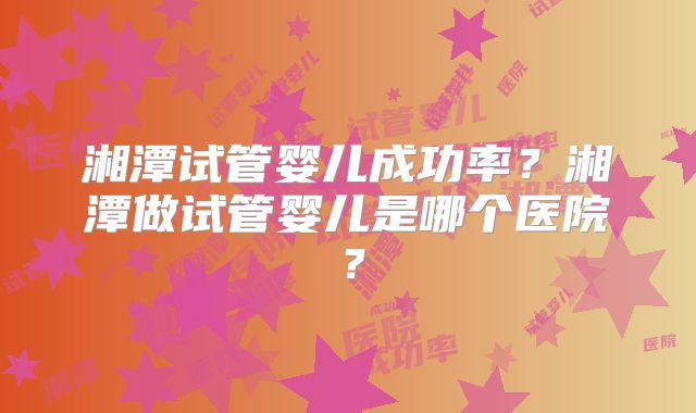 湘潭试管婴儿成功率?湘潭做试管婴儿是哪个医院?