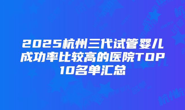 2025杭州三代试管婴儿成功率比较高的医院TOP10名单汇总