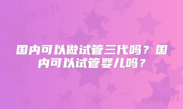 国内可以做试管三代吗?国内可以试管婴儿吗?