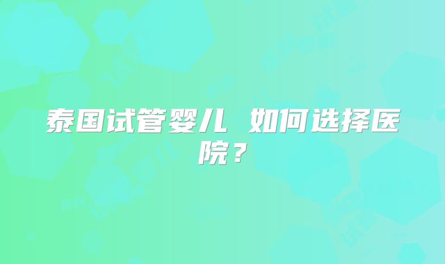 泰国试管婴儿 如何选择医院?