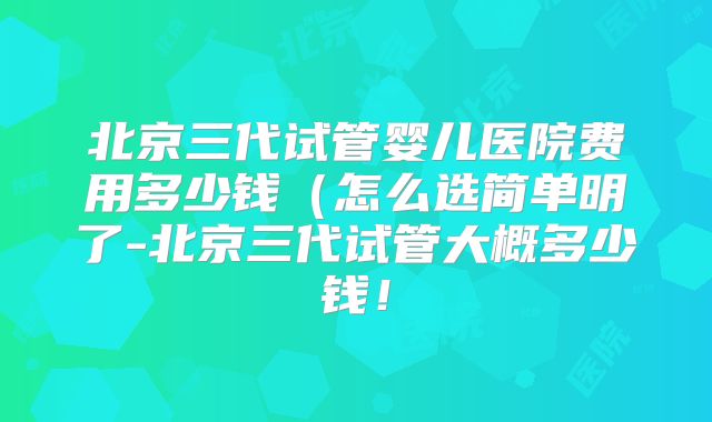 北京三代试管婴儿医院费用多少钱（怎么选简单明了-北京三代试管大概多少钱！