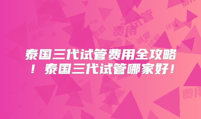 泰国三代试管费用全攻略！泰国三代试管哪家好！