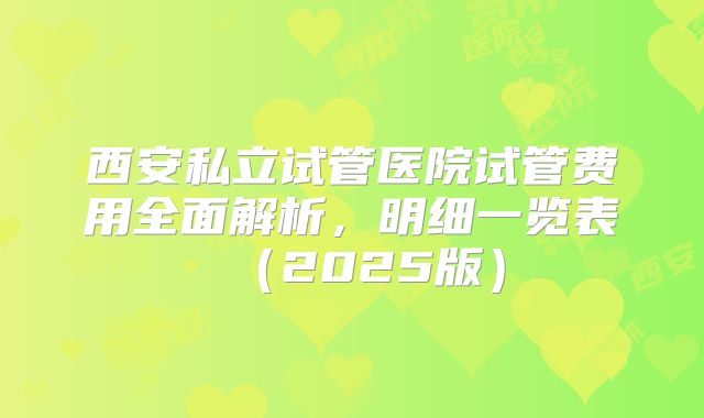 西安私立试管医院试管费用全面解析，明细一览表（2025版）
