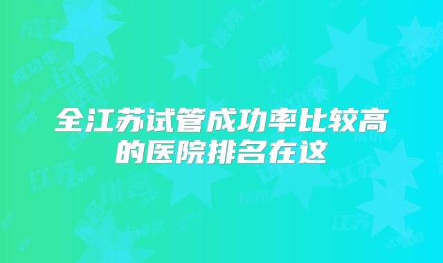 全江苏试管成功率比较高的医院排名在这
