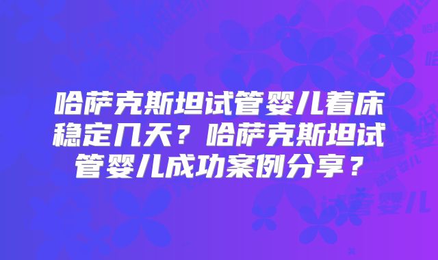 哈萨克斯坦试管婴儿着床稳定几天?哈萨克斯坦试管婴儿成功案例分享?