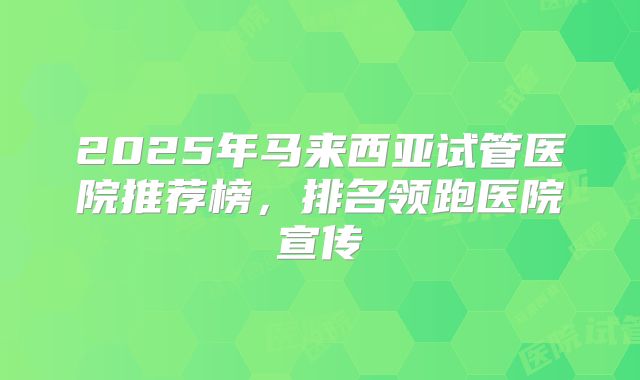 2025年马来西亚试管医院推荐榜,排名领跑医院宣传
