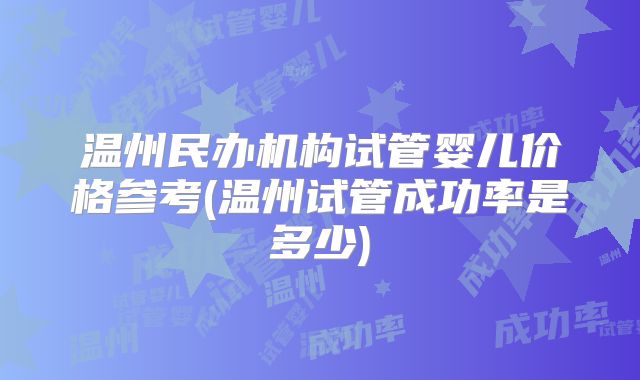 温州民办机构试管婴儿价格参考(温州试管成功率是多少)