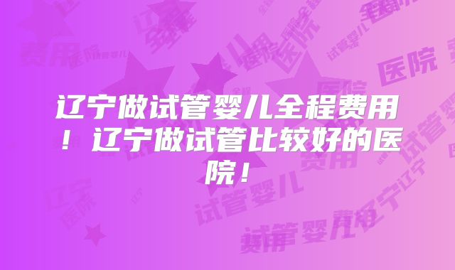 辽宁做试管婴儿全程费用!辽宁做试管比较好的医院!
