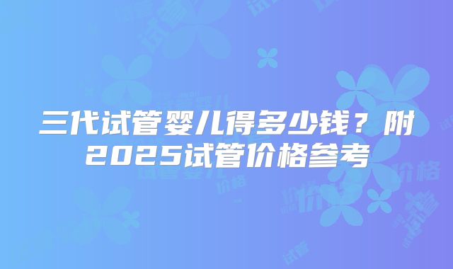 三代试管婴儿得多少钱？附2025试管价格参考