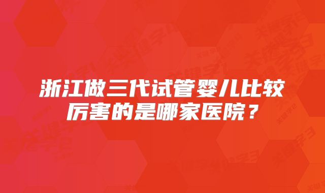 浙江做三代试管婴儿比较厉害的是哪家医院?