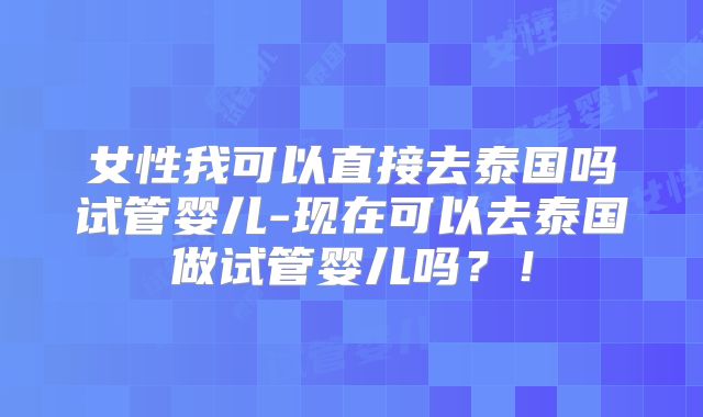 女性我可以直接去泰国吗试管婴儿-现在可以去泰国做试管婴儿吗？！