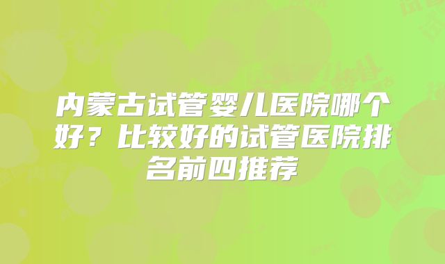 内蒙古试管婴儿医院哪个好？比较好的试管医院排名前四推荐