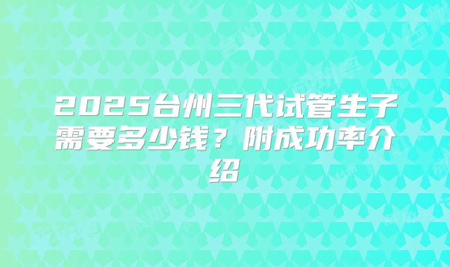2025台州三代试管生子需要多少钱？附成功率介绍