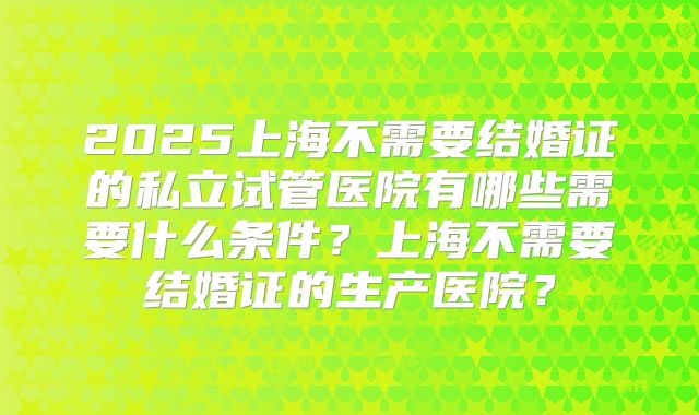 2025上海不需要结婚证的私立试管医院有哪些需要什么条件？上海不需要结婚证的生产医院？